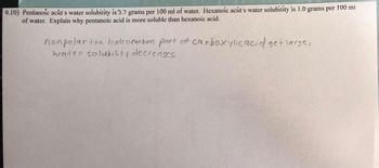 9.10) Pentanoic acid's water solubility is 3.7 grams per 100 ml of water. Hexanoic acid's water solubility is 1.0 grams per 100 ml
of water. Explain why pentanoic acid is more soluble than hexanoic acid.
nonpolar the hydrocarbon part of carboxylic acid get large,
water solubility decreases.