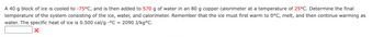 A 40 g block of ice is cooled to -75°C. and is then added to 570 g of water in an 80 g copper calorimeter at a temperature of 25°C. Determine the final
temperature of the system consisting of the ice, water, and calorimeter. Remember that the ice must first warm to 0°C, melt, and then continue warming as
water. The specific heat of ice is 0.500 cal/g °C = 2090 J/kg°C.