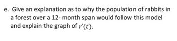 e. Give an explanation as to why the population of rabbits in
a forest over a 12-month span would follow this model
and explain the graph of r' (t).