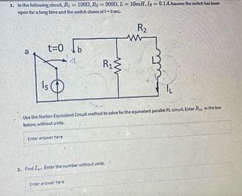 1. In the following circuit, R₁ = 1000, R₂ =2000, L=10mH,Is=0.1 A.Assume the switch has been
open for a long time and the switch closes at t=0 sec.
Fo
t=0
Is
Enter answer here
A
R₁
Use the Norton Equivalent Circuit method to solve for the equivalent parallel RL circuit. Enter Re, in the box
below, without units.
Enter answer here
2. Find I Enter the number without units.
R₂