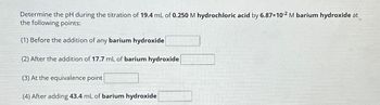 Determine the pH during the titration of 19.4 mL of 0.250 M hydrochloric acid by 6.87×10-2 M barium hydroxide at
the following points:
(1) Before the addition of any barium hydroxide
(2) After the addition of 17.7 mL of barium hydroxide
(3) At the equivalence point
(4) After adding 43.4 mL of barium hydroxide