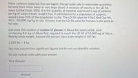 Many common materials that we ingest, though quite safe in reasonable quantities,
become toxic when taken in very large doses. A measure of toxicity is the LD 50
value (Lethal Dose, 50%). It is the quantity of material, expressed in mg of material
per kg of subject-body-weight that, if administered to a population of subjects,
would cause 50% of the population to die. The LD 50 value for FD&C Red Dye No.
40 is >10,000 mg/kg in rats. Assume that the LD 50 value for humans is the same as
for rats.
Calculate the number of number of glasses of Allura Red sports drink, each
containing 8.8 mg of Allura Red, required to reach the LD 50 of 10,000 mg of Allura
Red/kg body weight. Assume the person has a body weight of 165 lbs.
2.205 lbs 1 kg
!!
You may assume two significant figures but do not use sčientific notation.
Do not include units with your answer.
Your Answer:
Answer
