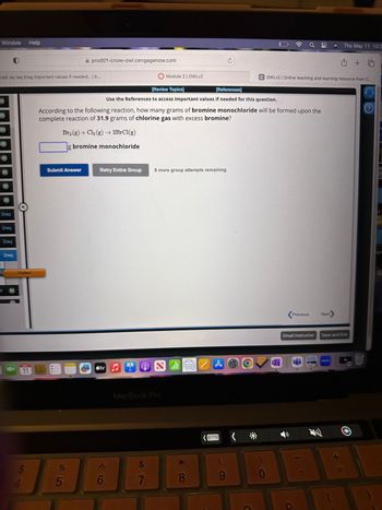 Window Help
ered: eq req Ereg Important values if needed... | b...
M
(M)
2req
2req
2req
=2req
Visited
MAY
11
Submit Answer
prod01-cnow-owl.cengagenow.com
%
5
According to the following reaction, how many grams of bromine monochloride will be formed upon the
complete reaction of 31.9 grams of chlorine gas with excess bromine?
Br2(g) + Cl₂(g) → 2BrCl(g)
g bromine monochloride
Retry Entire Group
[Review Topics]
[References]
Use the References to access important values if needed for this question.
ty ♫
6
Module 2 | OWLV2
MacBook Pro
&
7
8 more group attempts remaining
اله
* CO
8
THE
A
COWLV2 | Online teaching and learning resource from C...
0
N
a
Previous
Email Instructor
D
Next
Thu May 11 10:3
Save and Exit
zoom
+
P
bl
a
gs