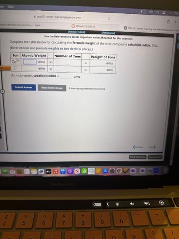ow Help
ding to the following reaction,... | bartl...
ted
$
4
prod01-cnow-owl.cengagenow.com
Ion Atomic Weight
Co²+
amu
I
MAY
11
Submit Answer
Complete the table below for calculating the formula weight of the ionic compound cobalt(II) iodide, Col2.
(Enter atomic and formula weights to two decimal places.)
Number of Ions
%
5
[Review Topics]
[References]
Use the References to access important values if needed for this question.
Formula weight cobalt(II) iodide =
amu
X
X
6
Retry Entire Group
sty
Module 2 | OWLv2
MacBook Pro
&
7
amu
8 more group attempts remaining
* CO
=
8
Weight of Ions
amu
GEA
amu
A
9
O
COWLv2 | Online teaching and learning resource from
Previous
Email Instructor
N
o
08
P
Next>
Save and Exit
Thu
+ 11
+