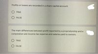 Profits or losses are recorded in a share capital account.
O TRUE
O FALSE
The main differences between profit reported by a proprietorship and a
corporation are income tax expense and salaries paid to owners.
O TRUE
O FALSE
