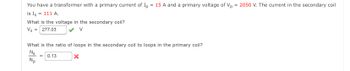 You have a transformer with a primary current of Ip = 15 A and a primary voltage of Vp = 2050 V. The current in the secondary coil
is Is = 111 A.
What is the voltage in the secondary coil?
Vs = 277.03
What is the ratio of loops in the secondary coil to loops in the primary coil?
N₂
X
Np
= 0.13