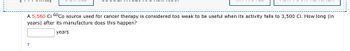 A 5,560 Ci 60 Co source used for cancer therapy is considered too weak to be useful when its activity falls to 3,500 Ci. How long (in
years) after its manufacture does this happen?
years
t