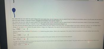 You notice that you can make the green balloon fall more slowly than normal (meaning it has an upward force) by holding the red balloon above it. Do the green and red balloons
have the same charge or opposite charge? The green and red balloons have opposite charges ✔✔
You notice that you can make the green balloon fall more slowly than normal (meaning it has an upward force) by holding the blue balloon below it. Do the green and blue
balloons have the same charge or opposite charge? The green and blue balloons have the same charge ✔✔
You now hold the red balloon above and the blue balloon below the green balloon at the same time. The green balloon now hovers, stationary, in the air. The red balloon has a
charge of 8 μC and is 0.9 m above the green balloon. What is the magnitude of the electric field at the position of the green balloon due to the red balloon ?
Ered=8.89e4
✓
The blue balloon has a charge of 25 μC and is 1.2 m below the green balloon. What is the magnitude of the electric field at the position of the green balloon due to the blue
balloon ?
Eblue = 1.56e5
What is the magnitude of the net electric field at the position of the green balloon due to the red and blue balloons?
Enet 6.71e4
X
In order for the green balloon to hover, the Coulomb Force from the net electric field must exactly cancel its weight. The green balloon has a mass of 0.0190 kg. What is the
charge, in μC, on the green balloon?
agreen
= 2.77
X μC