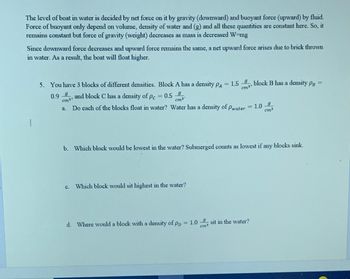 The level of boat in water is decided by net force on it by gravity (downward) and buoyant force (upward) by fluid.
Force of buoyant only depend on volume, density of water and (g) and all these quantities are constant here. So, it
remains constant but force of gravity (weight) decreases as mass is decreased W=mg
Since downward force decreases and upward force remains the same, a net upward force arises due to brick thrown
in water. As a result, the boat will float higher.
5. You have 3 blocks of different densities. Block A has a density PA
=
0.99, and block C has a density of Pc = 0.5
cm3³
9
cm³°
Do each of the blocks float in water? Water has a density of Pwater = 1.0-9
cm³
1.5, block B has a density PB =
b. Which block would be lowest in the water? Submerged counts as lowest if any blocks sink.
Which block would sit highest in the water?
d. Where would a block with a density of PD = 1.0
= 1.0 sit in the water?
cm3