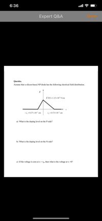 6:36
Expert Q&A
Done
Questio.
Assume that a silicon-based NP diode has the following electrical field distribution.
E (0)=1.12x10 Vicm
-1, 0.37 x10 cm
x,0.73x 10 cm
a) What is the doping level on the P-side?
b) What is the doping level on the N-side?
c) If the voltage is zero at x =Xp, then what is the voltage at x -0?
