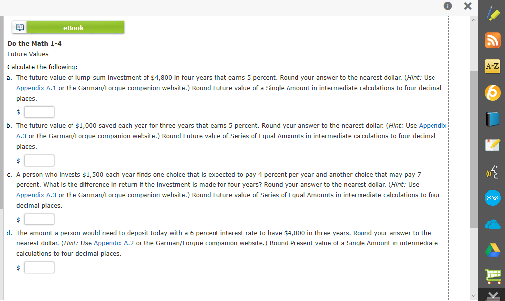 eBook
Do the Math 1-4
Future Values
Calculate the following:
A-Z
a. The future value of lump-sum investment of $4,800 in four years that earns 5 percent. Round your answer to the nearest dollar. (Hint: Use
Appendix A.1 or the Garman/Forgue companion website.) Round Future value of a Single Amount in intermediate calculations to four decimal
places.
b. The future value of $1,000 saved each year for three years that earns 5 percent. Round your answer to the nearest dollar. (Hint: Use Appendix
A.3 or the Garman/Forgue companion website.) Round Future value of Series of Equal Amounts in intermediate calculations to four decimal
places.
c. A person who invests $1,500 each year finds one choice that is expected to pay 4 percent per year and another choice that may pay 7
percent. What is the difference in return if the investment is made for four years? Round your answer to the nearest dollar. (Hint: Use
Appendix A.3 or the Garman/Forgue companion website.) Round Future value of Series of Equal Amounts in intermediate calculations to four
ిగ
decimal places.
d. The amount a person would need to deposit today with a 6 percent interest rate to have $4,000 in three years. Round your answer to the
nearest dollar. (Hint: Use Appendix A.2 or the Garman/Forgue companion website.) Round Present value of a Single Amount in intermediate
calculations to four decimal places.
2$
