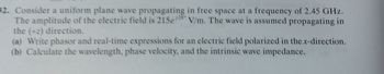 32. Consider a uniform plane wave propagating in free space at a frequency of 2.45 GHz.
The amplitude of the electric field is 215e/V/m. The wave is assumed propagating in
the (+2) direction.
(a) Write phasor and real-time expressions for an electric field polarized in the x-direction.
(b) Calculate the wavelength, phase velocity, and the intrinsic wave impedance.