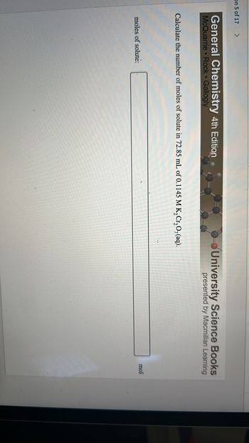 On 5 of 17
>
General Chemistry 4th Edition
McQuarrie Rock Gallogly
Calculate the number of moles of solute in 72.85 mL of 0.1145 M K₂Cr₂O, (aq).
moles of solute:
University Science Books
presented by Macmillan Learning
mol