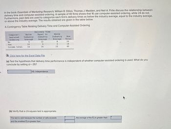 es
In the book Essentials of Marketing Research, William R. Dillon, Thomas J. Madden, and Neil A. Firtle discuss the relationship between
delivery time and computer-assisted ordering. A sample of 40 firms shows that 16 use computer-assisted ordering, while 24 do not.
Furthermore, past data are used to categorize each firm's delivery times as below the industry average, equal to the industry average,
or above the industry average. The results obtained are given in the table below.
A Contingency Table Relating Delivery Time and Computer-Assisted Ordering
Computer-
Assisted
Ordering
No
Yes
Column total
Below
Industry
Average
4
10
14
Delivery Time
Equal to
Industry
Average
12
4
16
Above
Industry
Average
8
2
10
HO. independence.
Click here for the Excel Data File
(a) Test the hypothesis that delivery time performance is independent of whether computer-assisted ordering is used. What do you
conclude by setting a = .05?
(b) Verify that a chi-square test is appropriate.
Row
Total
The test is valid because the number of cells exceeds
and the smallest Éij is greater than
24
16
40
the average of the Eij is greater than