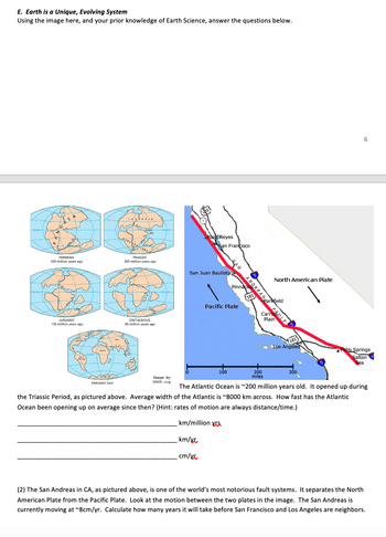 E. Earth is a Unique, Evolving System
Using the image here, and your prior knowledge of Earth Science, answer the questions below.
-Ear
Equator
GAE A
PERMIAN
225 million years ago
JURASSIC
135 million years ago
AMICA
w
AMSCA
Exa
ASM
PRESENT DAY
van
ETHYS -Eq
BONDWANALARD
TRIASSIC
200 million years ago
CRETACEOUS
65 million years ago
ATA
-Equator-
Point Reyes
Image by
USCS.org
San Francisco
San Juan Bautista
Pin DREAS
Pacific Plate
100
101
North American Plate
Parkfield
CarmULT
Plain
200
miles
Los Angeles
300
6
The Atlantic Ocean is ~200 million years old. It opened up during
the Triassic Period, as pictured above. Average width of the Atlantic is ~8000 km across. How fast has the Atlantic
Ocean been opening up on average since then? (Hint: rates of motion are always distance/time.)
km/million vs
km/xx
cm/xx
Palm Springs
Salton
Sea
(2) The San Andreas in CA, as pictured above, is one of the world's most notorious fault systems. It separates the North
American Plate from the Pacific Plate. Look at the motion between the two plates in the image. The San Andreas is
currently moving at ~8cm/yr. Calculate how many years it will take before San Francisco and Los Angeles are neighbors.