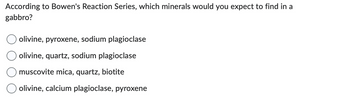 According to Bowen's Reaction Series, which minerals would you expect to find in a
gabbro?
olivine, pyroxene, sodium plagioclase
olivine, quartz, sodium plagioclase
muscovite mica, quartz, biotite
olivine, calcium plagioclase, pyroxene