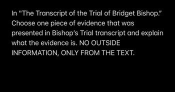 In "The Transcript of the Trial of Bridget Bishop."
Choose one piece of evidence that was
presented in Bishop's Trial transcript and explain
what the evidence is. NO OUTSIDE
INFORMATION, ONLY FROM THE TEXT.