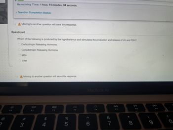 Remaining Time: 1 hour, 14 minutes, 34 seconds.
F2
Question Completion Status:
A Moving to another question will save this response.
Question 6
Which of the following is produced by the hypothalamus and stimulates the production and release of LH and FSH?
O Corticotropin Releasing Hormone.
Gonadotropin Releasing Hormone
OMSH
TRH
A Moving to another question will save this response.
3
80
F3
$
4
F4
%
5
F5
MacBook Air
6
F6
&
7
F7
*00
8
DII
F8
(
F9