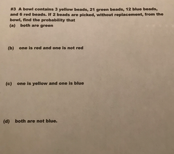 # 3 A bowl contains 3 yellow beads, 21 green beads, 12 blue beads,
and 6 red beads. If 2 beads are picked, without replacement, from the
bowl, find the probability that
(a) both are green
(b) one is red and one is not red
(c) one is yellow and one is blue
(d) both are not blue.