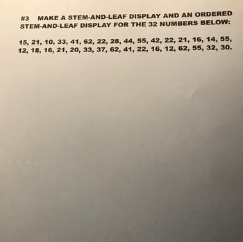 **Assignment #3**

**Objective:** Create a stem-and-leaf display and an ordered stem-and-leaf display for the 32 numbers below:

Data Set:  
15, 21, 10, 33, 41, 62, 22, 28, 44, 55, 42, 22, 21, 16, 14, 55, 12, 18, 16, 21, 20, 33, 37, 62, 41, 22, 16, 12, 62, 55, 32, 30.

**Instructions:**

1. **Construct a Stem-and-Leaf Display:**
   - Identify the stems, which are the leading digits of the numbers.
   - The leaves consist of the trailing digits.
   - Arrange numbers by matching the leaves to their respective stems.

2. **Create an Ordered Stem-and-Leaf Display:**
   - Ensure all leaves for each stem are listed in ascending order.

Example of a Stem-and-Leaf Display Format:
```
Stem | Leaves
  1  | 0 2 4 5 6 6 6 8
  2  | 0 1 1 1 2 2 2 8
  ...
```