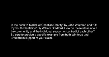 In the book "A Modell of Christian Charity" by John Winthrop and "Of
Plymouth Plantation" By William Bradford, How do these ideas about
the community and the individual support or contradict each other?
Be sure to provide a specific example from both Winthrop and
Bradford in support of your claim.