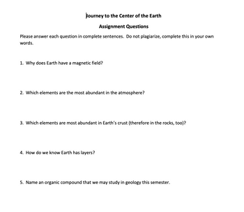 Journey to the Center of the Earth
Assignment Questions
Please answer each question in complete sentences. Do not plagiarize, complete this in your own
words.
1. Why does Earth have a magnetic field?
2. Which elements are the most abundant in the atmosphere?
3. Which elements are most abundant in Earth's crust (therefore in the rocks, too)?
4. How do we know Earth has layers?
5. Name an organic compound that we may study in geology this semester.