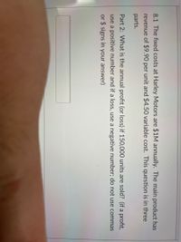 8.1 The fixed costs at Harley Motors are $1M annually. The main product has
revenue of $9.90 per unit and $4.50 variable cost. This question is in three
parts.
Part 2: What is the annual profit (or loss) if 150,000 units are sold? (if a profit,
use a positive number and if a loss, use a negative number; do not use commas
or $ signs in your answer)
