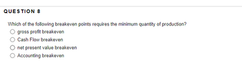 QUESTION 8
Which of the following breakeven points requires the minimum quantity of production?
gross profit breakeven
Cash Flow breakeven
net present value breakeven
Accounting breakeven