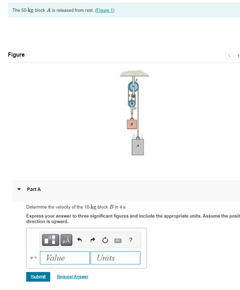 The 50-kg block A is released from rest. (Figure 1)
Figure
Part A
B
A
1
Determine the velocity of the 18-kg block B in 4 s.
Express your answer to three significant figures and include the appropriate units. Assume the posit
direction is upward.
ΜΑ
v =
Value
Submit
Request Answer
?
Units