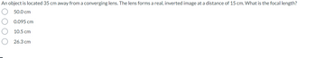 An object is located 35 cm away from a converging lens. The lens forms a real, inverted image at a distance of 15 cm. What is the focal length?
50.0 cm
0.095 cm
10.5 cm
26.3 cm