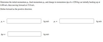 Determine the initial momentum p¡, final momentum pf, and change in momentum Ap of a 1250-kg car initially backing up at
6.00 m/s, then moving forward at 15.0 m/s.
Define forward as the positive direction.
Pi =
Ap=
kg.m/s
kg.m/s
Pf=
kg-m/s