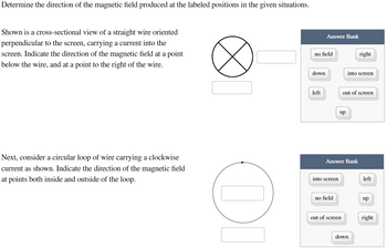 Determine the direction of the magnetic field produced at the labeled positions in the given situations.
Shown is a cross-sectional view of a straight wire oriented
perpendicular to the screen, carrying a current into the
screen. Indicate the direction of the magnetic field at a point
below the wire, and at a point to the right of the wire.
Next, consider a circular loop of wire carrying a clockwise
current as shown. Indicate the direction of the magnetic field
at points both inside and outside of the loop.
OL
no field
down
Answer Bank
left
into screen
no field
up
Answer Bank
out of screen
into screen
out of screen
right
down
left
up
right