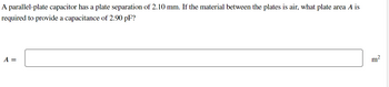 A parallel-plate capacitor has a plate separation of 2.10 mm. If the material between the plates is air, what plate area A is
required to provide a capacitance of 2.90 pF?
A =
m²