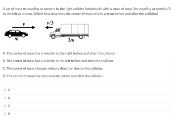 **Question:** 

A car of mass \( m \) traveling at speed \( v \) to the right collides inelastically with a truck of mass \( 3m \) traveling at speed \( v/3 \) to the left as shown. Which best describes the center of mass of this system before and after the collision?

**Diagram Explanation:** 

The image shows a car moving to the right with speed \( v \), symbolized by an arrow pointing right, and a truck moving to the left with speed \( v/3 \), symbolized by an arrow pointing left. The car's mass is \( m \), and the truck's mass is \( 3m \).

**Options:**

A. The center of mass has a velocity to the right before and after the collision.

B. The center of mass has a velocity to the left before and after the collision.

C. The center of mass changes velocity direction due to the collision.

D. The center of mass has zero velocity before and after the collision.

**Answer Choices:**
- ○ A
- ○ D
- ○ C
- ○ B