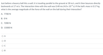 Just before a bouncy ball hits a wall, it is traveling parallel to the ground at 18 m/s, and it then bounces directly
backwards at 17 m/s. The interaction time with the wall was 0.40 ms (4.0 x 10-4 s). If the ball's mass is 0.17 kg,
what is the average magnitude of the force of the wall on the ball during their interaction?
A. 7700 N
B. ON
C. 7200 N
D. 15000 N
O A
B