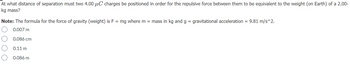 At what distance of separation must two 4.00 μC charges be positioned in order for the repulsive force between them to be equivalent to the weight (on Earth) of a 2.00-
kg mass?
Note: The formula for the force of gravity (weight) is F = mg where m = mass in kg and g = gravitational acceleration = 9.81 m/s^2.
0.007 m
0.086 cm
0.11 m
0.086 m