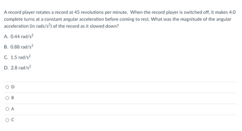 A record player rotates a record at 45 revolutions per minute. When the record player is switched off, it makes 4.0 complete turns at a constant angular acceleration before coming to rest. What was the magnitude of the angular acceleration (in rads/s²) of the record as it slowed down?

A. 0.44 rad/s²
B. 0.88 rad/s²
C. 1.5 rad/s²
D. 2.8 rad/s²

Options:
- D (not selected)
- B (not selected)
- A (not selected)
- C (selected)