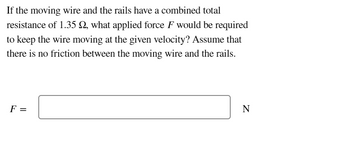 If the moving wire and the rails have a combined total
resistance of 1.35 , what applied force F would be required
to keep the wire moving at the given velocity? Assume that
there is no friction between the moving wire and the rails.
F =
N