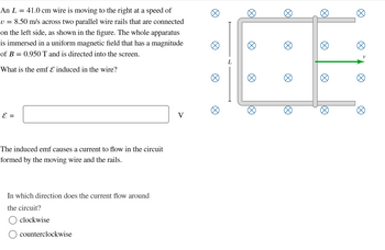 An L = 41.0 cm wire is moving to the right at a speed of
v = 8.50 m/s across two parallel wire rails that are connected
on the left side, as shown in the figure. The whole apparatus
is immersed in a uniform magnetic field that has a magnitude
of B = 0.950 T and is directed into the screen.
What is the emf & induced in the wire?
E =
The induced emf causes a current to flow in the circuit
formed by the moving wire and the rails.
In which direction does the current flow around
the circuit?
clockwise
counterclockwise
V
x
Ø
10
Ø
Ø
10
10
Ø
Ø