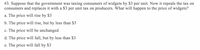 **Question 3:**

Suppose that the government was taxing consumers of widgets by $3 per unit. Now it repeals the tax on consumers and replaces it with a $3 per unit tax on producers. What will happen to the price of widgets?

a. The price will rise by $3

b. The price will rise, but by less than $3

c. The price will be unchanged

d. The price will fall, but by less than $3

e. The price will fall by $3