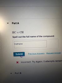 Part A
HC = CH
Spell out the full name of the compound.
methane
Submit
Previous Answers Request Answer
X Incorrect; Try Again; 5 attempts remain
Part B
