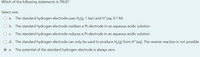 Which of the following statements is TRUE?
Select one:
O a.
The standard hydrogen electrode uses H2(g, 1 bar) and H*(aq, 0.1 M)
O b. The standard hydrogen electrode oxidises a Pt electrode in an aqueous acidic solution
Oc.
The standard hydrogen electrode reduces a Pt electrode in an aqueous acidic solution
O d. The standard hydrogen electrode can only be used to produce H2(g) from H*(aq). The reverse reaction is not possible
O e.
The potential of the standard hydrogen electrode is always zero

