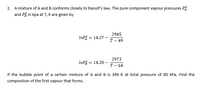 2. A mixture of A and B conforms closely to Raoult's law. The pure component vapour pressures PÅ
and På in kpa at T, K are given by
2945
INPÅ = 14.27 –-
т- 49
2973
InP = 14.20
Т— 64
If the bubble point of a certain mixture of A and B is 349 K at total pressure of 80 kPa. Find the
composition of the first vapour that forms.
