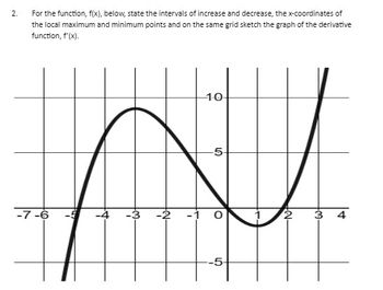 2.
For the function, f(x), below, state the intervals of increase and decrease, the x-coordinates of
the local maximum and minimum points and on the same grid sketch the graph of the derivative
function, f'(x).
-7-6
-1.0
-5-
LO
3 4