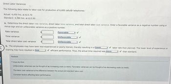 Direct Labor Variances
The following data relate to labor cost for production of 6,600 cellulár telephones:
Actual: 4,450 hrs. at $13.70
Standard: 4,380 hrs. at $13.90
a. Determine the direct labor rate variance, direct labor time variance, and total direct labor cost variance. Enter a favorable variance as a negative number using a
minus sign and an unfavorable variance as a positive number.
Rate variance
Time variance
Total direct labor cost variance
b. The employees may have been less-experienced or poorly trained, thereby resulting in a lower
training may have resulted in less
Feedback
Favorable
Unfavorable
Unfavorable
✓labor rate than planned. The lower level of experience or
✓than standard.
✔efficient performance. Thus, the actual time required was more
Check My Wor
Unfavorable variances can be thought of as increasing costs (a debit). Favorable variances can be thought of as decreasing costs (a credit)
The labor cost variance is the difference between the actual and standard labor cost.
Consider factors affecting labor performance.