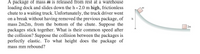 A package of mass m is released from rest at a warehouse
loading dock and slides down the h = 2.0 m high, frictionless
chute to a waiting truck. Unfortunately, the truck driver went
on a break without having removed the previous package, of
mass 2m2m, from the bottom of the chute. Suppose the
packages stick together. What is their common speed after
the collision? Suppose the collision between the packages is
perfectly elastic. To what height does the package of
2m
mass mm rebound?
