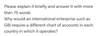 Please explain it briefly and answer it with more
then 75 words
Why would an international enterprise such as
GBI require a different chart of accounts in each
country in which it operates?
