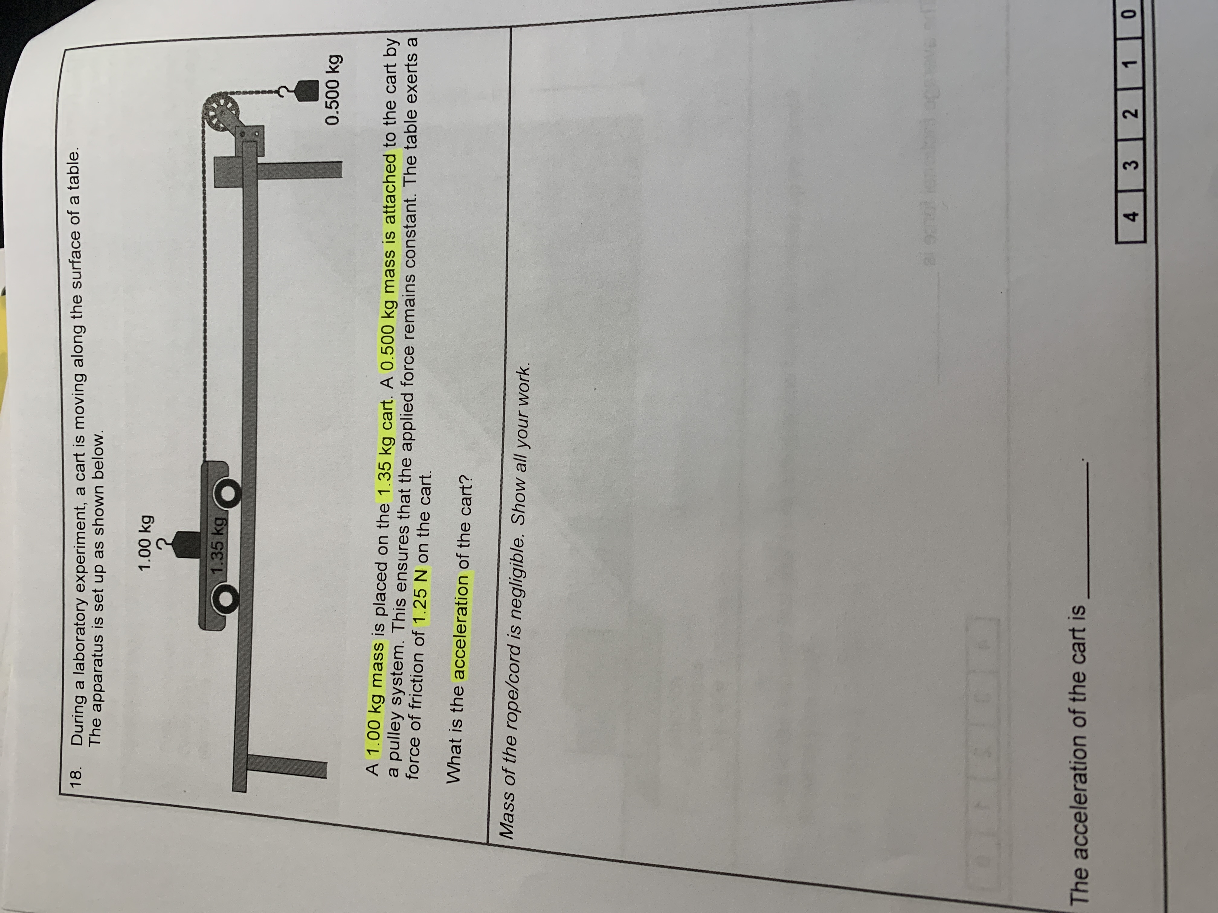 1.35 kg
0.500 kg
A 1.00 kg mass is placed on the 1.35 kg cart. A 0.500 kg mass is attached to the cart by
a pulley system. This ensures that the applied force remains constant. The table exerts a
force of friction of 1.25N on the cart.
What is the acceleration of the cart?
