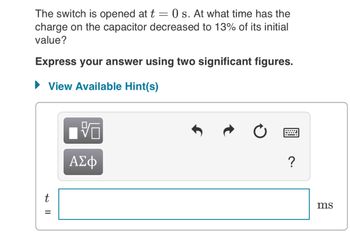 The switch is opened at t = 0 s. At what time has the
charge on the capacitor decreased to 13% of its initial
value?
Express your answer using two significant figures.
► View Available Hint(s)
t=
V
ΑΣΦ
****
?
ms