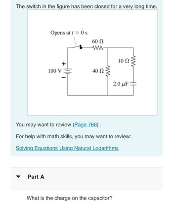 The switch in the figure has been closed for a very long time.
Opens at t = 0 s
Part A
100 V
60 Ω
www
40 Ω
ww
10 Q2
What is the charge on the capacitor?
2.0 μF
You may want to review (Page 766) .
For help with math skills, you may want to review:
Solving Equations Using Natural Logarithms
HI